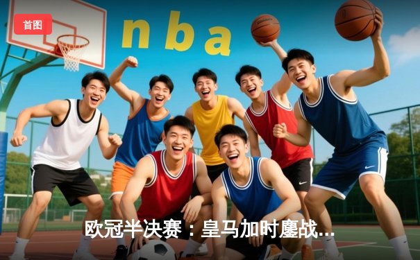 欧冠半决赛：皇马加时鏖战3-2逆转拜仁，维尼修斯双响主宰战局