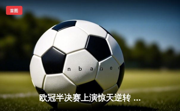欧冠半决赛上演惊天逆转 皇家马德里加时赛3-2淘汰拜仁慕尼黑