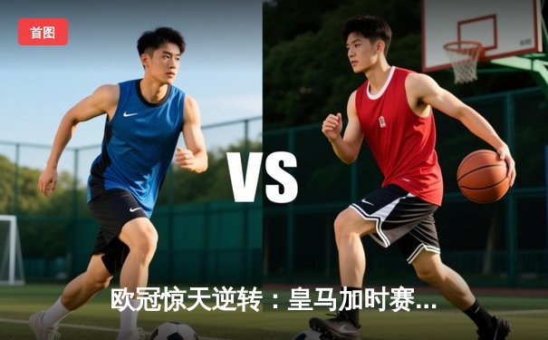 欧冠惊天逆转：皇马加时赛3-2绝杀拜仁，维尼修斯制胜球锁定决赛席位