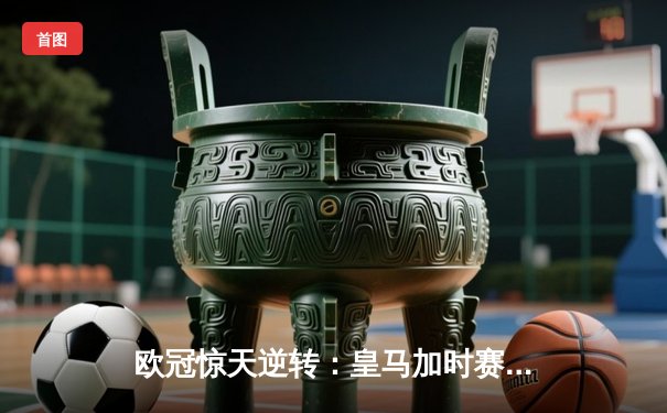 欧冠惊天逆转：皇马加时赛3-2绝杀拜仁，维尼修斯制胜球锁定决赛席位